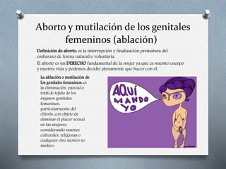 Aborto y mutilación de los genitales
femeninos (ablación)
Definición de aborto: es la interrupción y finalización prematura del
embarazo de forma natural o voluntaria.
El aborto es un DERECHO fundamental de la mujer ya que es nuestro cuerpo
y nuestra vida y podemos decidir plenamente que hacer con él.
La ablación o mutilación de
los genitales femeninos: es
la eliminación parcial o
total de tejido de los
órganos genitales
femeninos,
particularmente del
clítoris, con objeto de
eliminar el placer sexual
en las mujeres,
considerando razones
culturales, religiosas o
cualquier otro motivo no
médico.
 