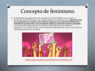 Concepto de feminismo
O El feminismo técnicamente es un movimiento social y político que se inicia a
finales del siglo XVIII aunque sin adoptar todavía este término y que supone la toma
de conciencia de las mujeres como colectivo humano, de la opresión, dominación, y
explotación que han sido y son actualmente objeto por parte del colectivo masculino
en el seno del patriarcado bajo sus distintas fases históricas de modelo de
producción, lo cual las mueve a la acción para la liberación de su sexo con todas las
transformaciones de la sociedad.
https://www.youtube.com/watch?v=8_fGE4gO_FA
 