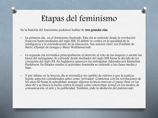 Etapas del feminismo
En la historia del feminismo podemos hablar de tres grandes olas:
• La primera ola , en el feminismo ilustrado. Esta ola se extiende desde la revolución
francesa hasta mediados del siglo XIX. El debate se centra en la igualdad de la
inteligencia y la reivindicación de la educación. Sus autores clave son Poullain de
Barre, Olympe de Gouges y Mary Wollstonecraft.
• La segunda ola reivindica principalmente el derecho al voto de las mujeres y asentó las
bases del sufragismo. Se extiende desde mediados del siglo XIX hasta la década de los
cincuenta del siglo XX. En Inglaterra aparecen las sufragistas, lideradas por Emmeline
Pankhurst. En Estados unidos el activismo feminista se extiendó a las clases media y
baja.
• Y por último en la tercera ola se reivindica un cambio de valores y que la justicia
legisle aspectos considerados antes como "privados". Comienza con las revoluciones de
los años 60 hasta la actualidad, aunque algunas teóricas marcan el punto final en los
años 80 y se busca la lucha contra la mujer como estereotipo sexual en los medios de
comunicación, el arte y la publicidad. También, pide la abolición del patriarcado.
 