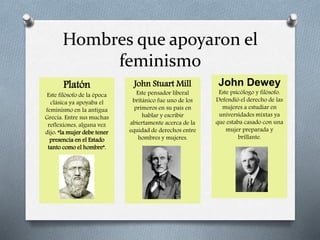 Hombres que apoyaron el
feminismo
Platón
Este filósofo de la época
clásica ya apoyaba el
feminismo en la antigua
Grecia. Entre sus muchas
reflexiones, alguna vez
dijo: “la mujer debe tener
presencia en el Estado
tanto como el hombre”.
John Stuart Mill
Este pensador liberal
británico fue uno de los
primeros en su país en
hablar y escribir
abiertamente acerca de la
equidad de derechos entre
hombres y mujeres.
John Dewey
Este psicólogo y filósofo.
Defendió el derecho de las
mujeres a estudiar en
universidades mixtas ya
que estaba casado con una
mujer preparada y
brillante.
 