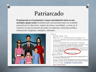 Patriarcado
El patriarcado es el predominio o mayor autoridad del varón en una
sociedad o grupo social. El patriarcado está presente tanto en el ámbito
personal (en la educación, reparto de tareas, sexualidad,...) como en el
colectivo ya que los puestos de poder en empresas, estructura política,
instituciones religiosas, entidades culturales...
 