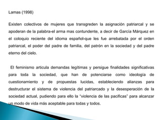 Lamas (1998) Existen colectivos de mujeres que transgreden la asignación patriarcal y se apoderan de la palabra-el arma mas contundente, a decir de García Márquez en el coloquio reciente del idioma español-que les fue arrebatada por el orden patriarcal, el poder del padre de familia, del patrón en la sociedad y del padre eterno del cielo. El feminismo articula demandas legítimas y persigue finalidades significativas para toda la sociedad, que han de potenciarse como ideología de cuestionamiento y de propuestas lucidas, estableciendo alianzas para destructurar el sistema de violencia del patriarcado y la desesperación de la sociedad actual, pudiendo para ello la “violencia de las pacificas” para alcanzar un modo de vida más aceptable para todas y todos.  