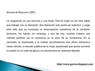 Simone de Beauvoir (1987) La resignación es una renuncia y una huida. Para la mujer no ahí mas salida que trabajar con su liberación. Esa liberación solo podrá ser colectiva, y exige ente todo que se concluyan la emancipación económica de la condición femenina. Ha habido, sin embargo, y aún las hay, muchas mujeres que intentan justificar así su existencia en el seno de su inmanencia. En la narcisista. la enamorada y la mística encontraremos ese ultimo esfuerzo-a veces ridículo, a menudo patético-de la mujer apasionada que quiere convertir su prisión en un cielo de gloria y su servidumbre en soberana libertad.   http//:roxio.garcia.blogspot.com 