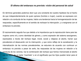 El dilema del embarazo no previsto: visión del personal de salud   En términos generales podemos decir que una constante de nuestra hipótesis fue el hecho de que independientemente de quien opinara (hombre o mujer), cuando se expresara con relación a la conducta de las mujeres, había una tendencia hacia la homogeneización de las respuestas, específicamente en el sentido de rechazar la interrupción, y a resignarse con el embarazo no previsto.  El razonamiento seguido fue que debido a la importancia que la reproducción tiene para las mujeres como rol y como identidad de género, y como expresión del sistema sexo/genero, expresados a través del rechazo legal, moral, social y religioso al aborto, harían que prevaleciera el desacuerdo con la interrupción, y que como reflejo de la socialización y la internalización de las normas prevalecientes, se estuviera de acuerdo con continuar un embarazo no previsto a pesar de serlo, las respuestas de las mujeres en relación a la conducta de los varones, fue la combinación del rechazo que hemos mencionado al aborto con la visión de un tanto “machista” o en el significado que los hijos pueden tener para el varón. 