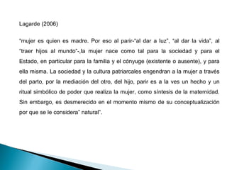Lagarde (2006) “ mujer es quien es madre. Por eso al parir-“al dar a luz”, “al dar la vida”, al “traer hijos al mundo”-,la mujer nace como tal para la sociedad y para el Estado, en particular para la familia y el cónyuge (existente o ausente), y para ella misma. La sociedad y la cultura patriarcales engendran a la mujer a través del parto, por la mediación del otro, del hijo, parir es a la ves un hecho y un ritual simbólico de poder que realiza la mujer, como síntesis de la maternidad. Sin embargo, es desmerecido en el momento mismo de su conceptualización por que se le considera” natural”. 