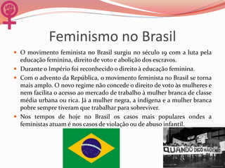 Feminismo no Brasil
 O movimento feminista no Brasil surgiu no século 19 com a luta pela
educação feminina, direito de voto e abolição dos escravos.
 Durante o Império foi reconhecido o direito à educação feminina.
 Com o advento da República, o movimento feminista no Brasil se torna
mais amplo. O novo regime não concede o direito de voto às mulheres e
nem facilita o acesso ao mercado de trabalho à mulher branca de classe
média urbana ou rica. Já a mulher negra, a indígena e a mulher branca
pobre sempre tiveram que trabalhar para sobreviver.
 Nos tempos de hoje no Brasil os casos mais populares ondes a
feministas atuam é nos casos de violação ou de abuso infantil.
 