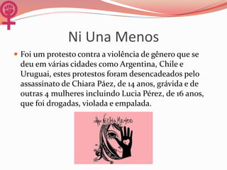 Ni Una Menos
 Foi um protesto contra a violência de gênero que se
deu em várias cidades como Argentina, Chile e
Uruguai, estes protestos foram desencadeados pelo
assassinato de Chiara Páez, de 14 anos, grávida e de
outras 4 mulheres incluindo Lucia Pérez, de 16 anos,
que foi drogadas, violada e empalada.
 