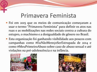 Primavera Feminista
 Foi em 2015 que os meios de comunicação começaram a
usar o termo “Primavera Feminista” para definir os atos nas
ruas e as mobilizações nas redes sociais contra a cultura do
estupro, o machismo e a desigualdade de gênero no Brasil.
 Esta organização foi ganhando visibilidade aos poucos com
campanhas como #EuNãoMereçoSerEstrupada de 2014 e
como #MeuPrimeiroAbuso sobre caso de abuso sexual e até
violações na pré-adolescência e na infância.
 