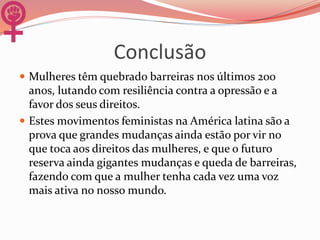 Conclusão
 Mulheres têm quebrado barreiras nos últimos 200
anos, lutando com resiliência contra a opressão e a
favor dos seus direitos.
 Estes movimentos feministas na América latina são a
prova que grandes mudanças ainda estão por vir no
que toca aos direitos das mulheres, e que o futuro
reserva ainda gigantes mudanças e queda de barreiras,
fazendo com que a mulher tenha cada vez uma voz
mais ativa no nosso mundo.
 