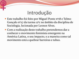 Introdução
 Este trabalho foi feito por Miguel Ponte nº18 e Telmo
Gonçalo nº27 da turma 12ºc no âmbito da disciplina de
Sociologia, lecionada por Leonor Alves.
 Com a realização deste trabalho pretendemos dar a
conhecer o movimento feminista emergente na
América Latina, o seu impacto, e a maneira como tal
movimento está a quebrar barreiras e tabus.
 