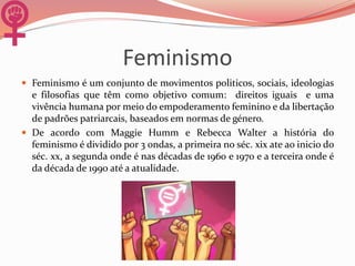 Feminismo
 Feminismo é um conjunto de movimentos politicos, sociais, ideologias
e filosofias que têm como objetivo comum: direitos iguais e uma
vivência humana por meio do empoderamento feminino e da libertação
de padrões patriarcais, baseados em normas de género.
 De acordo com Maggie Humm e Rebecca Walter a história do
feminismo é dividido por 3 ondas, a primeira no séc. xix ate ao inicio do
séc. xx, a segunda onde é nas décadas de 1960 e 1970 e a terceira onde é
da década de 1990 até a atualidade.
 