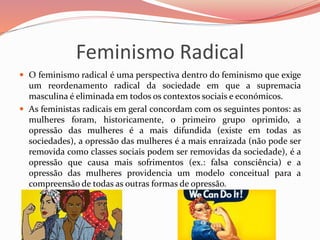Feminismo Radical
 O feminismo radical é uma perspectiva dentro do feminismo que exige
um reordenamento radical da sociedade em que a supremacia
masculina é eliminada em todos os contextos sociais e económicos.
 As feministas radicais em geral concordam com os seguintes pontos: as
mulheres foram, historicamente, o primeiro grupo oprimido, a
opressão das mulheres é a mais difundida (existe em todas as
sociedades), a opressão das mulheres é a mais enraizada (não pode ser
removida como classes sociais podem ser removidas da sociedade), é a
opressão que causa mais sofrimentos (ex.: falsa consciência) e a
opressão das mulheres providencia um modelo conceitual para a
compreensão de todas as outras formas de opressão.
 