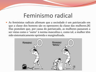 Feminismo radical
 As feministas radicais afirmam que a sociedade é um patriarcado em
que a classe dos homens são os opressores da classe das mulheres.[8]
Elas postulam que, por causa do patriarcado, as mulheres passaram a
ser vistas como o "outro" à norma masculina e, como tal, a mulher têm
sido sistematicamente oprimida e marginalizada.
 