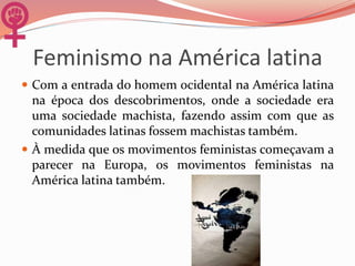 Feminismo na América latina
 Com a entrada do homem ocidental na América latina
na época dos descobrimentos, onde a sociedade era
uma sociedade machista, fazendo assim com que as
comunidades latinas fossem machistas também.
 À medida que os movimentos feministas começavam a
parecer na Europa, os movimentos feministas na
América latina também.
 
