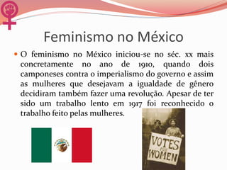 Feminismo no México
 O feminismo no México iniciou-se no séc. xx mais
concretamente no ano de 1910, quando dois
camponeses contra o imperialismo do governo e assim
as mulheres que desejavam a igualdade de gênero
decidiram também fazer uma revolução. Apesar de ter
sido um trabalho lento em 1917 foi reconhecido o
trabalho feito pelas mulheres.
 