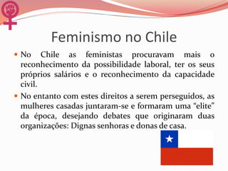 Feminismo no Chile
 No Chile as feministas procuravam mais o
reconhecimento da possibilidade laboral, ter os seus
próprios salários e o reconhecimento da capacidade
civil.
 No entanto com estes direitos a serem perseguidos, as
mulheres casadas juntaram-se e formaram uma “elite”
da época, desejando debates que originaram duas
organizações: Dignas senhoras e donas de casa.
 