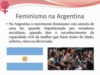 Feminismo na Argentina
 Na Argentina o movimento feminismo veio através de
uma lei, quando impulsionada por senadores
socialistas, quando deu o reconhecimento da
capacidade civil da mulher que fosse maior de idade,
solteira, viúva ou divorciada.
 