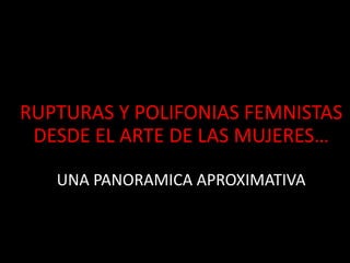 RUPTURAS Y POLIFONIAS FEMNISTAS
DESDE EL ARTE DE LAS MUJERES…
UNA PANORAMICA APROXIMATIVA
 