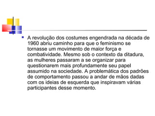  A revolução dos costumes engendrada na década de
1960 abriu caminho para que o feminismo se
tornasse um movimento de maior força e
combatividade. Mesmo sob o contexto da ditadura,
as mulheres passaram a se organizar para
questionarem mais profundamente seu papel
assumido na sociedade. A problemática dos padrões
de comportamento passou a andar de mãos dadas
com os ideias de esquerda que inspiravam várias
participantes desse momento.
 