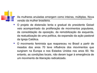  As mulheres anuladas emergem como inteiras, múltiplas. Nova
versão da mulher brasileira.
 O projeto de distensão lenta e gradual do presidente Geisel
veio acompanhado da proliferação de movimentos populares,
da consolidação da oposição, da remobilização da esquerda,
da reatualização de uma política, da expansão da ação pastoral
da Igreja Católica.
 O movimento feminista que reapareceu no Brasil a partir de
meados dos anos 70 teve influência dos movimentos que
surgiram na Europa e nos Estados Unidos nos anos 60. No
entanto, as condições locais, não deram lugar à emergência de
um movimento de liberação radicalizado.
 