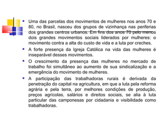  Uma das parcelas dos movimentos de mulheres nos anos 70 e
80, no Brasil, nasceu dos grupos de vizinhança nas periferias
dos grandes centros urbanos. Em fins dos anos 70 pelo menos
dois grandes movimentos sociais liderados por mulheres: o
movimento contra a alta do custo de vida e a luta por creches.
 A forte presença da Igreja Católica na vida das mulheres é
inseparável desses movimentos.
 O crescimento da presença das mulheres no mercado de
trabalho foi simultâneo ao aumento de sua sindicalização e a
emergência do movimento de mulheres.
 A participação das trabalhadoras rurais é derivada da
penetração do capital na agricultura, em que a luta pela reforma
agrária e pela terra, por melhores condições de produção,
preços agrícolas, salários e direitos sociais, se alia à luta
particular das camponesas por cidadania e visibilidade como
trabalhadoras.
 