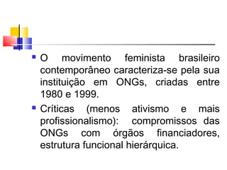  O movimento feminista brasileiro
contemporâneo caracteriza-se pela sua
instituição em ONGs, criadas entre
1980 e 1999.
 Críticas (menos ativismo e mais
profissionalismo): compromissos das
ONGs com órgãos financiadores,
estrutura funcional hierárquica.
 