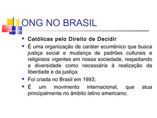 ONG NO BRASIL
 Católicas pelo Direito de Decidir
 É uma organização de caráter ecumênico que busca
justiça social e mudança de padrões culturais e
religiosos vigentes em nossa sociedade, respeitando
a diversidade como necessária à realização da
liberdade e da justiça;
 Foi criada no Brasil em 1993;
 É um movimento internacional, que atua
principalmente no âmbito latino americano;
 