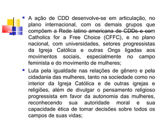 A ação de CDD desenvolve-se em articulação, no
plano internacional, com os demais grupos que
compõem a Rede latino americana de CDDs e com
Catholics for a Free Choice (CFFC), e no plano
nacional, com universidades, setores progressistas
da Igreja Católica e outras Ongs ligadas aos
movimentos sociais, especialmente no campo
feminista e do movimento de mulheres;
 Luta pela igualdade nas relações de gênero e pela
cidadania das mulheres, tanto na sociedade como no
interior da Igreja Católica e de outras igrejas e
religiões, além de divulgar o pensamento religioso
progressista em favor da autonomia das mulheres,
reconhecendo sua autoridade moral e sua
capacidade ética de tomar decisões sobre todos os
campos de suas vidas;
 