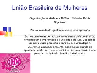 União Brasileira de Mulheres
Organização fundada em 1988 em Salvador Bahia
Objetivos:
Por um mundo de igualdade contra toda opressão
Somos brasileiras de muitos cantos desse país continente,
firmando um compromisso de unidade e de luta. Buscamos
um novo Brasil para nós e para os que virão depois.
Queremos um Brasil diferente, parte de um mundo de
igualdade, onde sua metade feminina não seja discriminada
por sua condição de cidadã e trabalhadora.
 