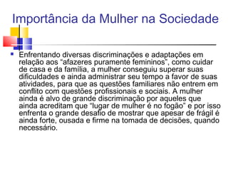 Importância da Mulher na Sociedade
 Enfrentando diversas discriminações e adaptações em
relação aos “afazeres puramente femininos”, como cuidar
de casa e da família, a mulher conseguiu superar suas
dificuldades e ainda administrar seu tempo a favor de suas
atividades, para que as questões familiares não entrem em
conflito com questões profissionais e sociais. A mulher
ainda é alvo de grande discriminação por aqueles que
ainda acreditam que “lugar de mulher é no fogão” e por isso
enfrenta o grande desafio de mostrar que apesar de frágil é
ainda forte, ousada e firme na tomada de decisões, quando
necessário.
 