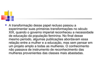  A transformação desse papel recluso passou a
experimentar suas primeiras transformações no século
XIX, quando o governo imperial reconheceu a necessidade
de educação da população feminina. No final desse
mesmo período, algumas publicações abordavam essa
relação entre a mulher e a educação, mas sem pensar em
um projeto amplo a todas as mulheres. O conhecimento
não passava de instrumento de reconhecimento das
mulheres provenientes das classes mais abastadas.
 