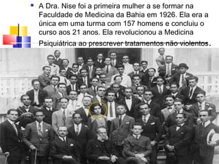  A Dra. Nise foi a primeira mulher a se formar na
Faculdade de Medicina da Bahia em 1926. Ela era a
única em uma turma com 157 homens e concluiu o
curso aos 21 anos. Ela revolucionou a Medicina
Psiquiátrica ao prescrever tratamentos não violentos.
 