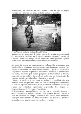 Internacional, em relatório de 2011, sobre a falta de água na região.
Também em outros países, como na Índia, a situação é similar.
Foto: Vilarejo na Índia, Stefano Rivalli/Flicker
As mulheres nas áreas rurais de muitos países, têm sentido as conseqüência
da contaminação das águas, do desaparecimento de varias espécies vegetais
e animais, assim como dos processos migratórios contemporâneos, quando
muitos deles estão relacionados com as mudanças climáticas.
Ao longo da história da humanidade, as mulheres têm estabelecido uma
relação diferenciada com a natureza em comparação com os homens. Essa
relação se estabelece na ancestralidade humana, a partir do labor diário.
Enquanto os homens no processo de coleta de alimentos se embrenhavam
nas matas, povoadas por animais perigosos, e desenvolviam as técnicas
para matá-los, as mulheres desenvolviam as técnicas da domesticação das
plantas e animais, reproduzindo a vida animal e vegetal.
Portanto, a tendência é que, para as mulheres, o equilíbrio do meio
ambiente venha se apresentar como um fator essencial para a continuidade
da vida das espécies, concebendo, assim, a natureza como fonte de vida que
precisa ser defendida, recuperada, preservada dos ataques do
desenvolvimento, do “progresso” capitalista.
O feminismo precisa aprofundar a conexão entre a exploração da natureza
com a opressão das mulheres e definir estratégias que fortaleça e efetive as
lutas das mulheres do campo, da floresta e da cidade numa perspectiva
ecológica, intensificando sua luta pela mudança no modelo de produção
articulada com a transformação no padrão de consumo.
 