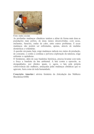 Foto: redes sociais
As profundas mudanças climáticas tendem a afetar de forma mais dura as
populações mais pobres, de áreas menos desenvolvidas, com secas,
enchentes, furacões, ondas de calor, entre outros problemas. E essas
mudanças não podem ser enfrentadas, apenas, através de medidas
domésticas e voluntárias.
A questão em pauta, hoje, exige mudanças radicais nos meios de produção,
de consumo, e contra a continua e perversa exploração da natureza, exige
enfrentar o capitalismo.
O feminismo, além de suas bandeiras históricas, precisa levantar com toda
a força a bandeira da luta ambiental. A luta contra a opressão, as
desigualdades, por direitos iguais, é, agora, a luta pela própria
sobrevivência das mulheres, ameaçadas pelas mudanças climáticas que se
agravam, bem como de toda humanidade.
Conceição Amorim é ativista feminista da Articulação das Mulheres
Brasileiras(AMB)
 