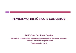 FEMINISMO, HISTÓRICO E CONCEITOS
Profª Clair Castilhos Coelho
Secretária Executiva da Rede Nacional Feminista de Saúde, Direitos
Sexuais e Direitos Reprodutivos
Florianópolis, 2016
 