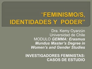 Dra. Kemy Oyarzún
Universidad de Chile
MODULO GEMMA: Erasmus
Mundus Master’s Degree in
Women’s and Gender Studies
INVESTIGADORES FEMINISTAS:
CASOS DE ESTUDIO
 