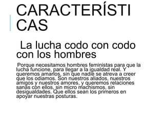 CARACTERÍSTI
CAS
La lucha codo con codo
con los hombres
Porque necesitamos hombres feministas para que la
lucha funcione, para llegar a la igualdad real. Y
queremos amarlos, sin que nadie se atreva a creer
que los odiamos. Son nuestros aliados, nuestros
amigos y nuestros amores, y queremos relaciones
sanas con ellos, sin micro machismos, sin
desigualdades. Que ellos sean los primeros en
apoyar nuestras posturas.
 