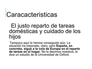 Caracacteristicas
El justo reparto de tareas
domésticas y cuidado de los
hijos
Tampoco aquí lo hemos conseguido aún. La
situación ha mejorado, claro, pero España, en
concreto, sigue a la cola de Europa en el reparto
de tareas en el hogar. No lo decimos nosotros, lo
dice un estudio de la Universidad de Oxford.
 