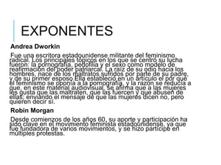 EXPONENTES
Andrea Dworkin
Fue una escritora estadounidense militante del feminismo
radical. Los principales tópicos en los que se centró su lucha
fueron: la pornografía, pedofilia y el sexo como modelo de
reafirmación del poder patriarcal. La raíz de su odio hacia los
hombres, nace de los maltratos sufridos por parte de su padre,
y de su primer esposo.Ella estableció en un artículo el por qué
el feminismo se oponía a la pornografía, y la razón se reducía a
que, en este material audiovisual, se afirma que a las mujeres
les gusta que las maltraten, que las fuercen y que abusen de
ellas; enviando el mensaje de que las mujeres dicen no, pero
quieren decir sí.
Robin Morgan
Desde comienzos de los años 60, su aporte y participación ha
sido clave en el movimiento feminista estadounidense, ya que
fue fundadora de varios movimientos, y se hizo partícipe en
múltiples protestas.
 