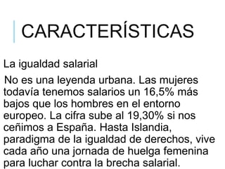 CARACTERÍSTICAS
La igualdad salarial
No es una leyenda urbana. Las mujeres
todavía tenemos salarios un 16,5% más
bajos que los hombres en el entorno
europeo. La cifra sube al 19,30% si nos
ceñimos a España. Hasta Islandia,
paradigma de la igualdad de derechos, vive
cada año una jornada de huelga femenina
para luchar contra la brecha salarial.
 