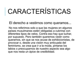 CARACTERÍSTICAS
El derecho a vestirnos como queramos...
No nos referimos solo a que las mujeres en algunos
países musulmanes estén obligadas a cubrirse con
diferentes tipos de velos. Contra eso hay que luchar,
por supuesto. Pero también queremos vestir como
queramos, sin que se nos acuse de exhibicionistas, de
provocar o, desde una visión muy anticuada del
feminismo, se crea que ir a la moda, pintarse los
labios o preocuparnos de nuestro aspecto sea algo
que nos resta un ápice de credibilidad.
 