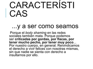 CARACTERÍSTI
CAS
...y a ser como seamos
Porque el body shaming en las redes
sociales también mata. Porque podemos
ser criticadas por gordas, por flacas, por
tener mucho pecho, por tener muy poco...
Por nuestro cuerpo, en general. Reivindicamos
el derecho a vivir felices con nosotras mismas,
sin que nadie se sienta con derecho a
insultarnos por ello.
 