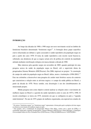 INTRODUÇÃO 
Ao longo das décadas de 1980 e 1990 surge um novo movimento social no âmbito do 
feminismo brasileiro denominado “feminismo negro”1. A formação desse grupo específico 
esteve relacionada aos debates e ações associados à saúde reprodutiva da população negra no 
país a partir dos anos 1970. O tema da saúde reprodutiva com recorte racial baseou-se, 
sobretudo, nas denúncias de que as negras seriam alvo de política de controle da natalidade 
adotada mediante esterilização cirúrgica em massa durante a década de 1980. 
Meu interesse pela questão surgiu em novembro de 2005, quando participei de uma 
pesquisa acerca da saúde da população negra no Brasil, sob a supervisão direta da 
pesquisadora Simone Monteiro (IOC/Fiocruz). Em 2006, ingressei no projeto: “A construção 
do campo da saúde da população negra no Brasil: idéias, atores e instituições (1996-2001)”.2 
Este me estimulou a desenvolver uma pesquisa de caráter mais histórico acerca do contexto 
que caracterizou a relação entre as ativistas negras e o campo da saúde pública no Brasil, a 
partir da década de 1970. Nesse sentido, esta dissertação é um dos desdobramentos do 
mencionado projeto. 
Minha pesquisa tem como objetivo central analisar as relações entre o movimento de 
mulheres negras no Brasil e a questão da saúde reprodutiva entre os anos de 1975 e 1996. O 
recorte cronológico se inicia em 1975, momento em que se configurou no país a “segunda 
onda feminista”. No ano de 1975, grupos de mulheres organizadas, em especial nos estados do 
1 Os termos “feministas negras” ou “feminismo negro” representam a forma pela qual as próprias ativistas negras 
se referem ao movimento de mulheres negras no país. 
2 Este projeto, sob a coordenação do pesquisador Marcos Chor Maio, contou com o apoio do CNPq e é 
constituído ainda pelos seguintes pesquisadores: Simone Monteiro (IOC/Fiocruz), Paulo Henrique A. Rodrigues 
(Universidade Estácio de Sá) e Fernando Pires (COC/Fiocruz). CNPq 02/2006/Processo nº 485870/2006-1 
 