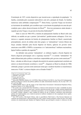97 
Constituição de 1937, existia dispositivos que incentivavam a reprodução da população: “A 
família, constituída pelo casamento indissolúvel, está sob a proteção do Estado. Às famílias 
numerosas serão atribuídas compensações”354. Desta forma, o governo Vargas era favorável 
ao incremento da natalidade, pois acreditava que o crescimento da população era uma das pré-condições 
para o pleno desenvolvimento do Brasil355. Esta tese permaneceu ainda durante o 
segundo governo Vargas e no governo de Juscelino Kubistchek356. 
Entre os anos de 1964-1974, a história do planejamento familiar no Brasil sofre uma 
inflexão, na medida em que a postura “pró-natalista” gradativamente enfraquece. Com isso, 
inicia-se o segundo momento da história do planejamento familiar no Brasil, caracterizado 
principalmente, através do embate entre dois grupos: os “antinatalistas” (setores liberais das 
forças armadas liderados pela Escola Superior de Guerra, agências do governo norte-americano 
como IPPF e UNFPA e economistas e os “anticontrolistas” (militares nacionalistas, 
Igreja Católica e partidos de esquerda)357. 
Ao defender uma postura “antinatalista”, os militares ligados a Escola Superior de 
Guerra alegavam preocupação com a segurança nacional.358. A corrente “antinatalista” foi 
ainda influenciada pelas políticas controlistas empreendidas pelo governo norte-americano359. 
Estas - calcadas na idéia de que o alegado descontrole do aumento populacional constituía um 
entrave ao desenvolvimento econômico e social360 - chegaram ao Brasil na década de 1960, 
sobretudo, porque o governo norte-americano temia que o nordeste brasileiro se transformasse 
numa nova “Cuba” e cortasse relações com os Estados Unidos361. 
354 Brasil apud Sobrinho,1993, p.69. 
355 Sobrinho, op.cit.,p.69. 
356 Costa, op.cit.,p.323. 
357 Sobrinho, op.cit, p.79. 
358 ibid.,p.80; COELHO, Edméia A.C.; LUCENA, Maria de Fátima G & SILVA, Ana Tereza M. O planejamento 
familiar no Brasil no contexto das políticas públicas de saúde: determinantes históricos. Rev.Esc.Enf. USP, v.34, 
nº 1, p.37-44, 2000. 
359 DONALDSON, Peter J. On the origins of the United States Government´s International Population Policy. 
Population Studies, nº 44, 1990, p.385-399. 
360 De acordo com o pesquisador Peter Donaldson, o interesse norte-americano de conter a natalidade de países 
do terceiro mundo ligava-se ao temor que o governo americano possuía de que o rápido aumento populacional 
nessas regiões pudesse aprofundar o sentimento nacionalista e ser um empecilho aos interesses norte-americanos 
no mundo. Contudo, segundo o autor, também há indícios de que as políticas controlistas norte-americanas 
tenham sido implementadas com o intuito de promover melhores condições de vida à população dessas regiões. 
Donaldson, op.cit.,p.386. 
361 Em 1959 ocorreu a Revolução Cubana, onde os guerrilheiros Fidel Castro e Che Guevara lideraram um 
confronto que proporcionou o desmoronamento de toda a antiga estrutura desigual e elitista do país. Essa antiga 
estrutura era caracterizada pela ditadura de Fulgêncio Batista, que privilegiava somente os interesses de uma 
 