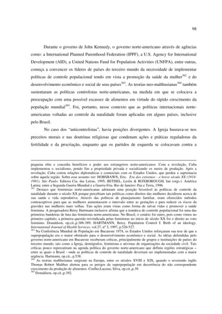 98 
Durante o governo de John Kennedy, o governo norte-americano através de agências 
como: a International Planned Parenthood Federation (IPPF), a U.S. Agency for International 
Development (AID), a United Nations Fund for Population Activities (UNFPA), entre outras, 
começa a convencer os líderes de países do terceiro mundo da necessidade de implementar 
políticas de controle populacional tendo em vista a promoção da saúde da mulher362 e do 
desenvolvimento econômico e social de seus países363. As teorias neo-malthusianas364 também 
sustentaram as políticas controlistas norte-americanas, na medida em que se colocava a 
preocupação com uma possível escassez de alimentos em virtude do rápido crescimento da 
população mundial365. Foi, portanto, nesse contexto que as políticas internacionais norte-americanas 
voltadas ao controle da natalidade foram aplicadas em alguns países, inclusive 
pelo Brasil. 
No caso dos “anticontrolistas”, havia posições divergentes. A Igreja baseava-se nos 
preceitos morais e nas doutrinas religiosas que condenam ações e práticas reguladoras da 
fertilidade e da procriação, enquanto que os partidos de esquerda se colocavam contra a 
pequena elite e concedia benefícios e poder aos estrangeiros norte-americanos. Com a revolução, Cuba 
implementou o socialismo, pondo fim a propriedade privada e socializando os meios de produção. Após a 
revolução, Cuba cortou relações diplomáticas e comerciais com os Estados Unidos, que perdeu a supremacia 
sobre aquela região. Sobre esse assunto ver: HOBSBAWN, Eric. Era dos extremos - o breve século XX (1914- 
1991). São Paulo: Editora Cia. das Letras, 1995; BETHEL, Leslie & ROXBOROUGH, Ian (orgs.). América 
Latina: entre a Segunda Guerra Mundial e a Guerra Fria. Rio de Janeiro: Paz e Terra, 1996. 
362 Destaco que feministas norte-americanas adotaram uma posição favorável às políticas de controle da 
natalidade durante o século XX porque percebiam tais políticas como direitos das mulheres decidirem acerca de 
sua saúde e vida reprodutiva. Através das políticas de planejamento familiar, eram oferecidos métodos 
contraceptivos para que as mulheres aumentassem o intervalo entre as gestações e para reduzir os riscos da 
gravidez nas mulheres mais velhas. Tais ações eram vistas como forma de salvar vidas e promover a saúde 
feminina. A pesquisadora Betsy Hartmann inclusive afirma que a temática do controle populacional foi uma das 
primeiras bandeiras de luta das feministas norte-americanas. No Brasil, o cenário foi outro, pois como vimos no 
primeiro capítulo, a primeira questão reivindicada pelas feministas no início de século XX foi o direito ao voto 
feminino. Donaldson, op.cit.,p.388-389; HARTMANN, Betsy. Population Control I: Birth of an ideology. 
International Journal of Health Services, vol.27, nº 3, 1997, p.526-527. 
363 Na Conferência Mundial de População em Bucareste 1974, os Estados Unidos reforçaram sua tese de que a 
superpopulação era o maior obstáculo para o desenvolvimento econômico e social. As idéias defendidas pelo 
governo norte-americano em Bucareste receberam críticas, principalmente de grupos e instituições de países do 
terceiro mundo, tais como a Igreja, demógrafos, feministas e ativistas de organizações da sociedade civil. Tais 
críticas pouco repercutiram na agenda política do governo norte-americano que definiu regiões estratégicas – 
entre as quais o Brasil - onde as políticas de controle de natalidade deveriam ser implementadas com a maior 
urgência. Hartmann, op.cit., p.538. 
364 As teorias malthusianas surgiram na Europa, entre os séculos XVIII e XIX, quando o reverendo inglês 
Thomas Robert Malthus alertou para os perigos da superpopulação em decorrência do não correspondente 
crescimento da produção de alimentos. Coelho;Lucena; Silva, op.cit.,p.39. 
365 Donaldson, op.cit.,p.392. 
 