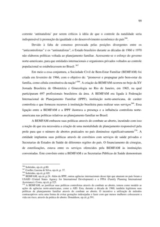 99 
corrente ‘antinatalista’ por serem críticos à idéia de que o controle da natalidade seria 
indispensável à promoção da igualdade e do desenvolvimento econômico do país366. 
Devido à falta de consenso provocada pelas posições divergentes entre os 
“anticontrolistas” e os “antinatalistas”, o Estado brasileiro durante as décadas de 1960 e 1970 
não elaborou políticas voltada ao planejamento familiar. Acrescente-se o esforço do governo 
norte-americano, para que entidades internacionais e organismos privados voltados ao controle 
populacional se estabelecessem no Brasil. 367 
Em meio a essa conjuntura, a Sociedade Civil de Bem-Estar Familiar (BEMFAM) foi 
criada em fevereiro de 1966, com o objetivo de: “promover e propugnar pelo bem-estar da 
família, como célula constitutiva da nação”368. A criação da BEMFAM ocorreu no bojo da XV 
Jornada Brasileira de Obstetrícia e Ginecologia no Rio de Janeiro, em 1965, na qual 
participaram 697 profissionais brasileiros da área. A BEMFAM era ligada à Federação 
Internacional de Planejamento Familiar (IPPF), instituição norte-americana, de caráter 
controlista e que forneceu recursos à instituição brasileira para realizar seus serviços369. Essa 
ligação entre a BEMFAM e a IPPF ilustrava a presença e a influência controlista norte-americana 
nas políticas relativas ao planejamento familiar no Brasil. 
A BEMFAM embasou suas políticas através do combate ao aborto, incutindo com isso 
a noção de que era necessária a criação de uma mentalidade de planejamento responsável pela 
prole para que o número de abortos praticados no país diminuísse significativamente370. A 
entidade implantou suas políticas através de convênios com serviços de saúde privados e 
Secretarias de Estados de Saúde de diferentes regiões do país. O financiamento de cirurgias, 
de esterilizações, estava entre os serviços oferecidos pela BEMFAM às instituições 
conveniadas. Este convênio entre a BEMFAM e as Secretarias Públicas de Saúde demonstram 
366 Sobrinho, op.cit.,p.80. 
367 Coelho; Lucena & Silva, op.cit.,p. 37. 
368 Sobrinho, op.cit.,p.105. 
369 BEMFAM, op.cit.,p.24. Além da IPPF, outras agências internacionais desse tipo que atuaram no país foram a 
USAID (United States Agency for International Development) e a FPIA (Family Planning International 
Assistance). Costa, op.cit.,p.325. 
370 A BEMFAM, ao justificar suas políticas controlistas através do combate ao aborto, tomou como modelo as 
ações de agências norte-americanas, como a AID. Esta, durante a década de 1960, também legitimou suas 
políticas de planejamento familiar através do combate ao aborto. O incentivo a utilização de métodos 
contraceptivos seria uma forma de evitar gestações indesejadas e fazer com que menos mulheres colocassem a 
vida em risco, através da prática do aborto. Donaldson, op.cit.,p.391. 
 