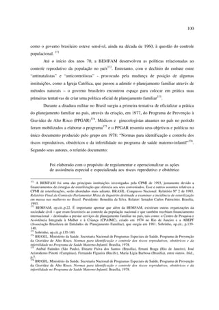 100 
como o governo brasileiro esteve sensível, ainda na década de 1960, à questão do controle 
populacional. 371 
Até o início dos anos 70, a BEMFAM desenvolveu as políticas relacionadas ao 
controle reprodutivo da população no país372. Entretanto, com o declínio do embate entre 
“antinatalistas” e “anticontrolistas” - provocado pela mudança de posição de algumas 
instituições, como a Igreja Católica, que passou a admitir o planejamento familiar através de 
métodos naturais – o governo brasileiro encontrou espaço para colocar em prática suas 
primeiras tentativas de criar uma política oficial de planejamento familiar373. 
Durante a ditadura militar no Brasil surgiu a primeira tentativa de oficializar a prática 
do planejamento familiar no país, através da criação, em 1977, do Programa de Prevenção à 
Gravidez de Alto Risco (PPGAR)374. Médicos e ginecologistas atuantes no país no período 
foram mobilizados a elaborar o programa375 e o PPGAR resumiu seus objetivos e políticas no 
único documento produzido pelo grupo em 1978: “Normas para identificação e controle dos 
riscos reprodutivos, obstétricos e da infertilidade no programa de saúde materno-infantil”376. 
Segundo seus autores, o referido documento: 
Foi elaborado com o propósito de regulamentar e operacionalizar as ações 
de assistência especial e especializada aos riscos reprodutivo e obstétrico 
371 A BEMFAM foi uma das principais instituições investigadas pela CPMI de 1993, justamente devido a 
financiamentos de cirurgias de esterilização que oferecia aos seus conveniados. Esse e outros assuntos relativos a 
CPMI de esterilizações, serão abordados mais adiante. BRASIL. Congresso Nacional. Relatório Nº 2 de 1993. 
Relatório Final da Comissão Parlamentar Mista de Inquérito destinada a examinar a incidência de esterilização 
em massa nas mulheres no Brasil. Presidente: Benedita da Silva. Relator: Senador Carlos Patrocínio. Brasília, 
1993. 
372 BEMFAM, op.cit.,p.22. É importante apontar que além da BEMFAM, existiram outras organizações da 
sociedade civil – que eram favoráveis ao controle da população nacional e que também recebiam financiamento 
internacional - destinadas a prestar serviços de planejamento familiar no país, tais como: o Centro de Pesquisa e 
Assistência Integrada à Mulher e à Criança (CPAIMC), criado em 1974 no Rio de Janeiro e a ABEPF 
(Associação Brasileira de Entidades de Planejamento Familiar), que surgiu em 1981. Sobrinho, op.cit., p.139- 
140. 
373 Sobrinho, op.cit.,p.135-140. 
374 BRASIL. Ministério da Saúde. Secretaria Nacional de Programas Especiais de Saúde. Programa de Prevenção 
da Gravidez de Alto Risco. Normas para identificação e controle dos riscos reprodutivos, obstétricos e da 
infertilidade no Programa de Saúde Materno-Infantil. Brasília, 1978. 
375 Aníbal Faúndes (São Paulo), Dinarte Paiva dos Santos (Brasília), Ernani Braga (Rio de Janeiro), José 
Aristodemo Pinotti (Campinas), Fernando Figueira (Recife), Maria Ligia Barbosa (Brasília), entre outros. ibid., 
p.7. 
376 BRASIL. Ministério da Saúde. Secretaria Nacional de Programas Especiais de Saúde. Programa de Prevenção 
da Gravidez de Alto Risco. Normas para identificação e controle dos riscos reprodutivos, obstétricos e da 
infertilidade no Programa de Saúde Materno-Infantil. Brasília, 1978. 
 
