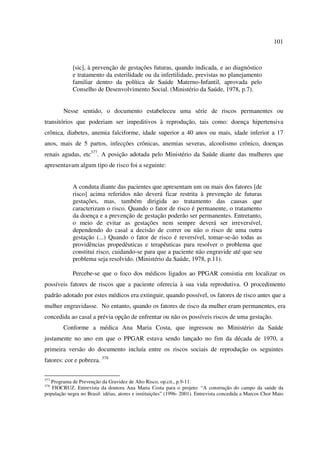 101 
[sic], à prevenção de gestações futuras, quando indicada, e ao diagnóstico 
e tratamento da esterilidade ou da infertilidade, previstas no planejamento 
familiar dentro da política de Saúde Materno-Infantil, aprovada pelo 
Conselho de Desenvolvimento Social. (Ministério da Saúde, 1978, p.7). 
Nesse sentido, o documento estabeleceu uma série de riscos permanentes ou 
transitórios que poderiam ser impeditivos à reprodução, tais como: doença hipertensiva 
crônica, diabetes, anemia falciforme, idade superior a 40 anos ou mais, idade inferior a 17 
anos, mais de 5 partos, infecções crônicas, anemias severas, alcoolismo crônico, doenças 
renais agudas, etc377. A posição adotada pelo Ministério da Saúde diante das mulheres que 
apresentavam algum tipo de risco foi a seguinte: 
A conduta diante das pacientes que apresentam um ou mais dos fatores [de 
risco] acima referidos não deverá ficar restrita à prevenção de futuras 
gestações, mas, também dirigida ao tratamento das causas que 
caracterizam o risco. Quando o fator de risco é permanente, o tratamento 
da doença e a prevenção de gestação poderão ser permanentes. Entretanto, 
o meio de evitar as gestações nem sempre deverá ser irreversível, 
dependendo do casal a decisão de correr ou não o risco de uma outra 
gestação (...) Quando o fator de risco é reversível, tomar-se-ão todas as 
providências propedêuticas e terapêuticas para resolver o problema que 
constitui risco, cuidando-se para que a paciente não engravide até que seu 
problema seja resolvido. (Ministério da Saúde, 1978, p.11). 
Percebe-se que o foco dos médicos ligados ao PPGAR consistia em localizar os 
possíveis fatores de riscos que a paciente oferecia à sua vida reprodutiva. O procedimento 
padrão adotado por estes médicos era extinguir, quando possível, os fatores de risco antes que a 
mulher engravidasse. No entanto, quando os fatores de risco da mulher eram permanentes, era 
concedida ao casal a prévia opção de enfrentar ou não os possíveis riscos de uma gestação. 
Conforme a médica Ana Maria Costa, que ingressou no Ministério da Saúde 
justamente no ano em que o PPGAR estava sendo lançado no fim da década de 1970, a 
primeira versão do documento incluía entre os riscos sociais de reprodução os seguintes 
fatores: cor e pobreza. 378 
377 Programa de Prevenção da Gravidez de Alto Risco, op.cit., p.9-11. 
378 FIOCRUZ. Entrevista da doutora Ana Maria Costa para o projeto: “A construção do campo da saúde da 
população negra no Brasil: idéias, atores e instituições” (1996- 2001). Entrevista concedida a Marcos Chor Maio 
 