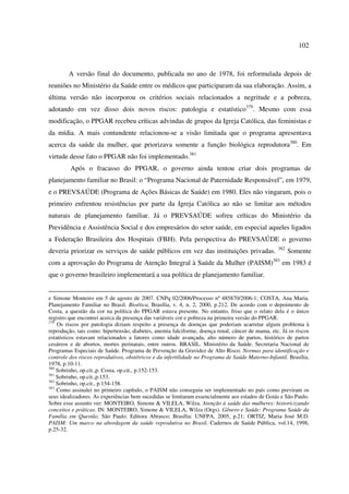 102 
A versão final do documento, publicada no ano de 1978, foi reformulada depois de 
reuniões no Ministério da Saúde entre os médicos que participaram da sua elaboração. Assim, a 
última versão não incorporou os critérios sociais relacionados a negritude e a pobreza, 
adotando em vez disso dois novos riscos: patologia e estatístico379. Mesmo com essa 
modificação, o PPGAR recebeu críticas advindas de grupos da Igreja Católica, das feministas e 
da mídia. A mais contundente relacionou-se a visão limitada que o programa apresentava 
acerca da saúde da mulher, que priorizava somente a função biológica reprodutora380. Em 
virtude desse fato o PPGAR não foi implementado.381 
Após o fracasso do PPGAR, o governo ainda tentou criar dois programas de 
planejamento familiar no Brasil: o “Programa Nacional de Paternidade Responsável”, em 1979, 
e o PREVSAÚDE (Programa de Ações Básicas de Saúde) em 1980. Eles não vingaram, pois o 
primeiro enfrentou resistências por parte da Igreja Católica ao não se limitar aos métodos 
naturais de planejamento familiar. Já o PREVSAÚDE sofreu críticas do Ministério da 
Previdência e Assistência Social e dos empresários do setor saúde, em especial aqueles ligados 
a Federação Brasileira dos Hospitais (FBH). Pela perspectiva do PREVSAÚDE o governo 
deveria priorizar os serviços de saúde públicos em vez das instituições privadas. 382 Somente 
com a aprovação do Programa de Atenção Integral à Saúde da Mulher (PAISM)383 em 1983 é 
que o governo brasileiro implementará a sua política de planejamento familiar. 
e Simone Monteiro em 5 de agosto de 2007. CNPq 02/2006/Processo nº 485870/2006-1; COSTA, Ana Maria. 
Planejamento Familiar no Brasil. Bioética, Brasília, v. 4, n. 2, 2000, p.212. De acordo com o depoimento de 
Costa, a questão da cor na política do PPGAR estava presente. No entanto, friso que o relato dela é o único 
registro que encontrei acerca da presença das variáveis cor e pobreza na primeira versão do PPGAR. 
379 Os riscos por patologia diziam respeito a presença de doenças que poderiam acarretar algum problema à 
reprodução, tais como: hipertensão, diabetes, anemia falciforme, doença renal, câncer de mama, etc. Já os riscos 
estatísticos estavam relacionados a fatores como idade avançada, alto número de partos, histórico de partos 
cesáreos e de abortos, mortes perinatais, entre outros. BRASIL. Ministério da Saúde. Secretaria Nacional de 
Programas Especiais de Saúde. Programa de Prevenção da Gravidez de Alto Risco. Normas para identificação e 
controle dos riscos reprodutivos, obstétricos e da infertilidade no Programa de Saúde Materno-Infantil. Brasília, 
1978, p.10-11. 
380 Sobrinho, op.cit.,p. Costa, op.cit., p.152-153. 
381 Sobrinho, op.cit.,p.153. 
382 Sobrinho, op.cit., p.154-158. 
383 Como assinalei no primeiro capítulo, o PAISM não conseguiu ser implementado no país como previram os 
seus idealizadores. As experiências bem sucedidas se limitaram essencialmente aos estados de Goiás e São Paulo. 
Sobre esse assunto ver: MONTEIRO, Simone & VILELA, Wilza. Atenção à saúde das mulheres: historicizando 
conceitos e práticas. IN: MONTEIRO, Simone & VILELA, Wilza (Orgs). Gênero e Saúde: Programa Saúde da 
Família em Questão. São Paulo: Editora Abrasco; Brasília: UNFPA, 2005, p.21; ORTIZ, Maria José M.D. 
PAISM: Um marco na abordagem da saúde reprodutiva no Brasil. Cadernos de Saúde Pública, vol.14, 1998, 
p.25-32. 
 