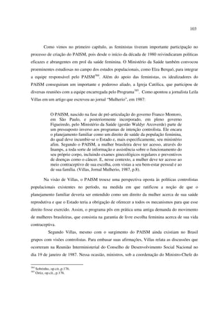 103 
Como vimos no primeiro capítulo, as feministas tiveram importante participação no 
processo de criação do PAISM, pois desde o início da década de 1980 reivindicaram políticas 
eficazes e abrangentes em prol da saúde feminina. O Ministério da Saúde também convocou 
proeminentes estudiosas no campo dos estudos populacionais, como Elza Berquó, para integrar 
a equipe responsável pelo PAISM384. Além do apoio das feministas, os idealizadores do 
PAISM conseguiram um importante e poderoso aliado, a Igreja Católica, que participou de 
diversas reuniões com a equipe encarregada pelo Programa385. Como apontou a jornalista Leila 
Villas em um artigo que escreveu ao jornal “Mulherio”, em 1987: 
O PAISM, nascido na fase de pré-articulação do governo Franco Montoro, 
em São Paulo, e posteriormente incorporado, em pleno governo 
Figueiredo, pelo Ministério da Saúde (gestão Waldyr Arcoverde) parte de 
um pressuposto inverso aos programas de intenção controlista. Ele encara 
o planejamento familiar como um direito de saúde da população feminina, 
do qual deve incumbir-se o Estado e, mais especificamente, seu ministério 
afim. Segundo o PAISM, a mulher brasileira deve ter acesso, através do 
Inamps, a toda sorte de informação e assistência sobre o funcionamento do 
seu próprio corpo, incluindo exames ginecológicos regulares e preventivos 
de doenças como o câncer. E, nesse contexto, a mulher deve ter acesso ao 
meio contraceptivo de sua escolha, com vistas a seu bem-estar pessoal e ao 
de sua família. (Villas, Jornal Mulherio, 1987, p.8). 
Na visão de Villas, o PAISM trouxe uma perspectiva oposta às políticas controlistas 
populacionais existentes no período, na medida em que ratificou a noção de que o 
planejamento familiar deveria ser entendido como um direito da mulher acerca de sua saúde 
reprodutiva e que o Estado teria a obrigação de oferecer a todos os mecanismos para que esse 
direito fosse exercido. Assim, o programa pôs em prática uma antiga demanda do movimento 
de mulheres brasileiras, que consistia na garantia de livre escolha feminina acerca de sua vida 
contraceptiva. 
Segundo Villas, mesmo com o surgimento do PAISM ainda existiam no Brasil 
grupos com visões controlistas. Para embasar suas afirmações, Villas relata as discussões que 
ocorreram na Reunião Interministerial do Conselho de Desenvolvimento Social Nacional no 
dia 19 de janeiro de 1987. Nessa ocasião, ministros, sob a coordenação do Ministro-Chefe do 
384 Sobrinho, op.cit.,p.176. 
385 Ortiz, op.cit., p.176. 
 